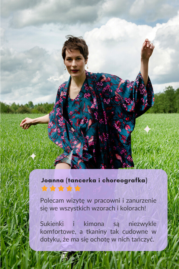 Joanna (tancerka i choreografka): Polecam wizytę w pracowni i zanurzenie się we wszystkich wzorach i kolorach!   Sukienki i kimona są niezwykle komfortowe, a tkaniny tak cudowne w dotyku, że ma się ochotę w nich tańczyć.