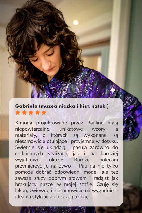 Gabriela (muzealniczka i hist. sztuki) Kimona projektowane przez Paulinę mają niepowtarzalne, unikatowe wzory, a materiały, z których są wykonane, są niesamowicie otulające i przyjemne w dotyku. Świetnie się układają i pasują zarówno do codziennych stylizacji, jak i na bardziej wyjątkowe okazje. Bardzo polecam przymierzyć je na żywo – Paulina nie tylko pomoże dobrać odpowiedni model, ale też zawsze służy dobrym słowem i radą.st jak brakujący puzzel w mojej szafie. Czuję się lekko, zwiewne i niesamowicie mi wygodnie – idealna stylizacja na każdą okazję!